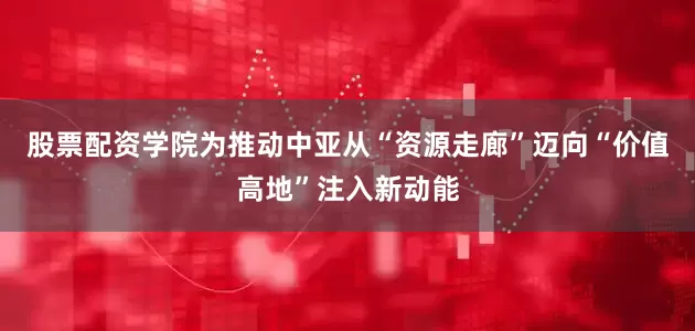 股票配资学院为推动中亚从“资源走廊”迈向“价值高地”注入新动能