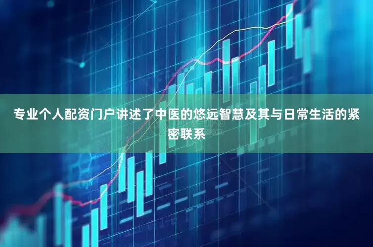 专业个人配资门户讲述了中医的悠远智慧及其与日常生活的紧密联系