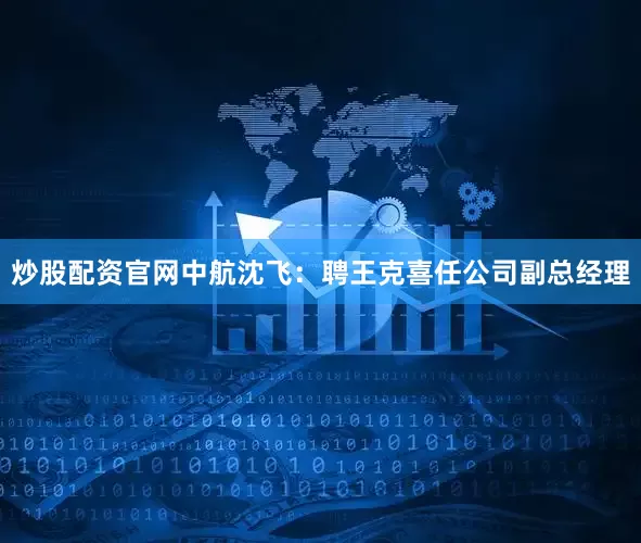 炒股配资官网中航沈飞：聘王克喜任公司副总经理