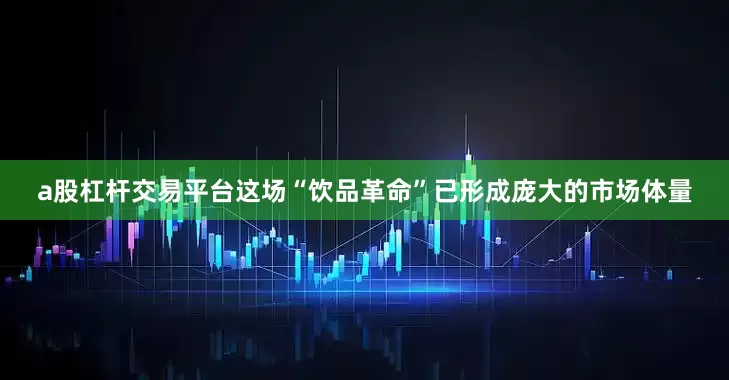 a股杠杆交易平台这场“饮品革命”已形成庞大的市场体量