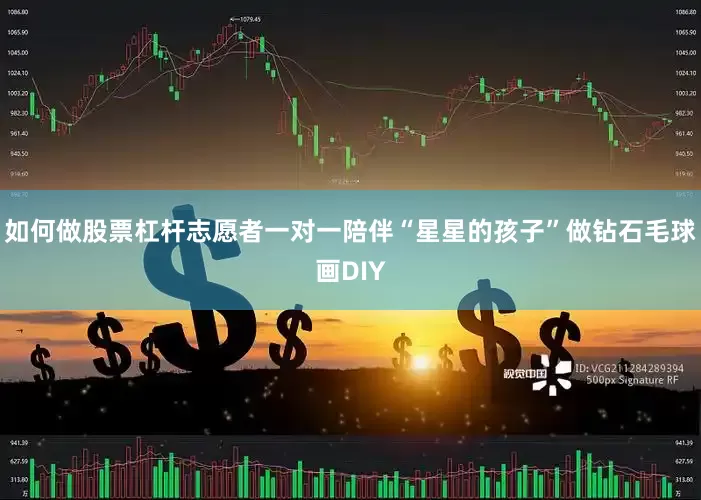 如何做股票杠杆志愿者一对一陪伴“星星的孩子”做钻石毛球画DIY