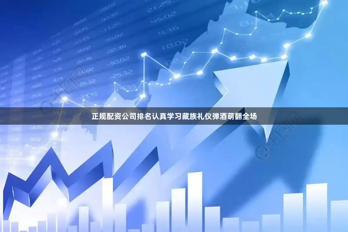 正规配资公司排名认真学习藏族礼仪弹酒萌翻全场
