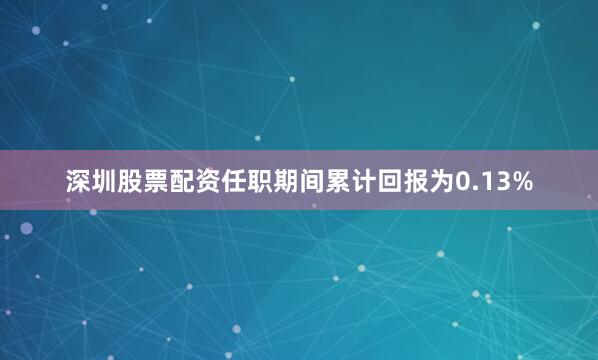 深圳股票配资任职期间累计回报为0.13%