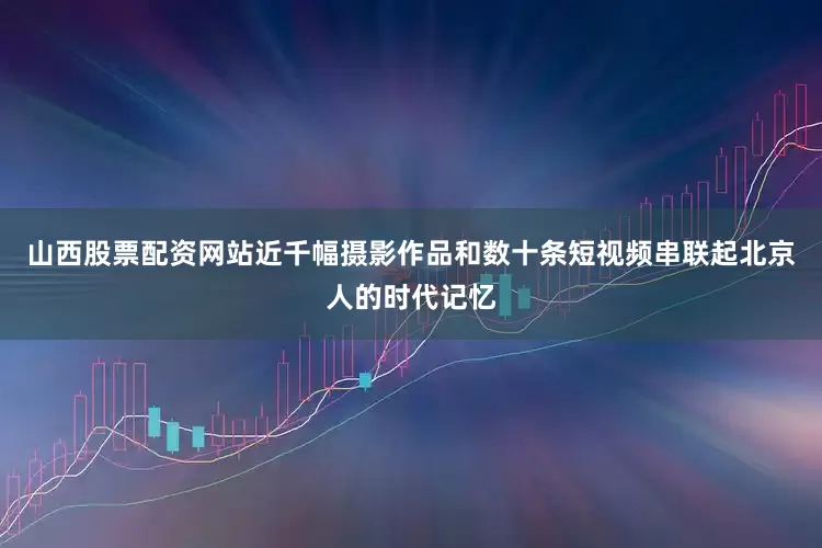 山西股票配资网站近千幅摄影作品和数十条短视频串联起北京人的时代记忆