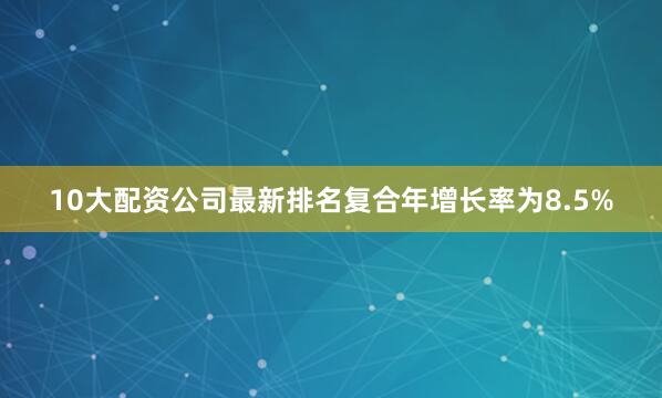 10大配资公司最新排名复合年增长率为8.5%