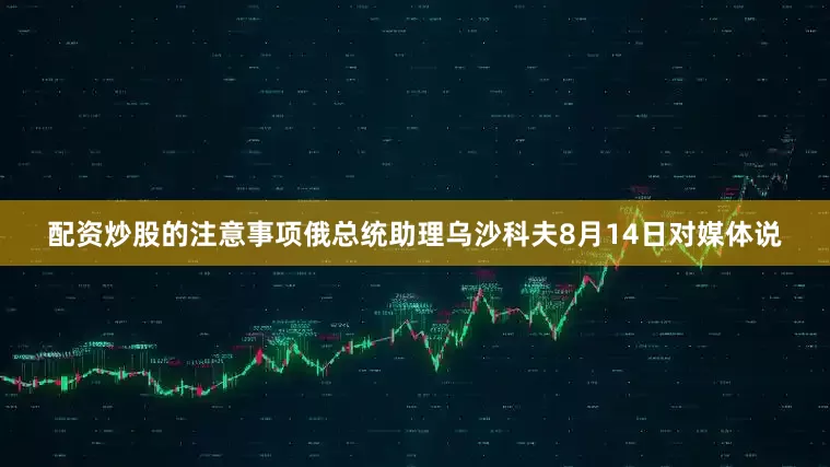 配资炒股的注意事项俄总统助理乌沙科夫8月14日对媒体说