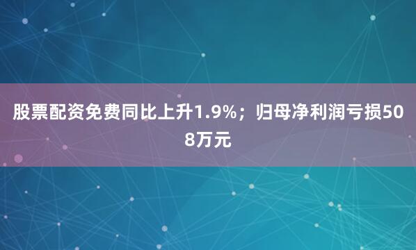 股票配资免费同比上升1.9%；归母净利润亏损508万元